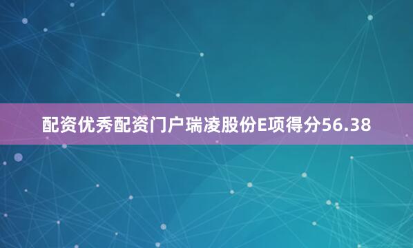 配资优秀配资门户瑞凌股份E项得分56.38