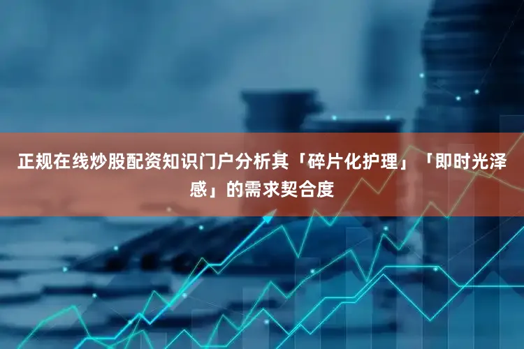 正规在线炒股配资知识门户分析其「碎片化护理」「即时光泽感」的需求契合度